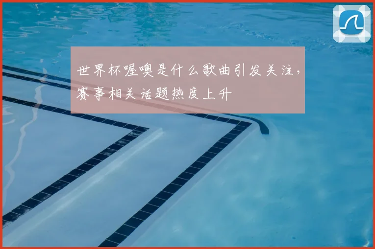 世界杯喔噢是什么歌曲引发关注,赛事相关话题热度上升