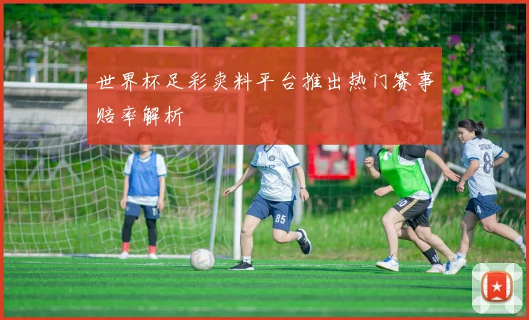 世界杯足彩卖料平台推出热门赛事赔率解析
