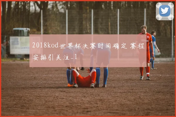 2018kod世界杯决赛时间确定 赛程安排引关注_1
