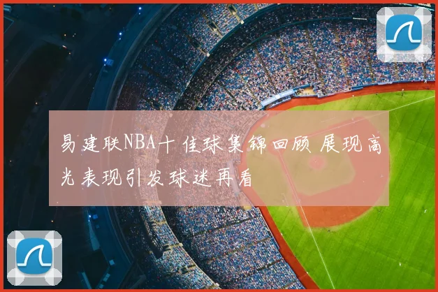 易建联NBA十佳球集锦回顾 展现高光表现引发球迷再看