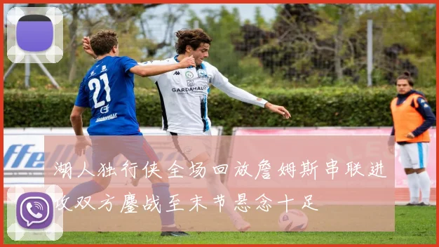 湖人独行侠全场回放詹姆斯串联进攻双方鏖战至末节悬念十足