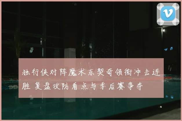 独行侠对阵魔术东契奇领衔冲击连胜 复盘攻防看点与季后赛争夺