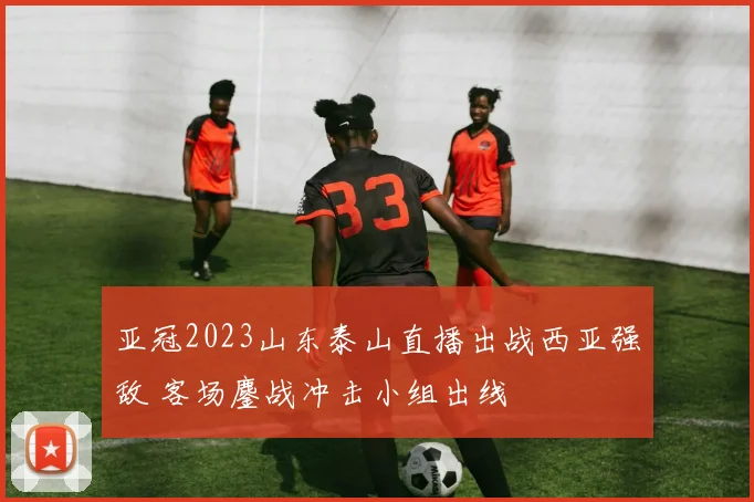 亚冠2023山东泰山直播出战西亚强敌 客场鏖战冲击小组出线