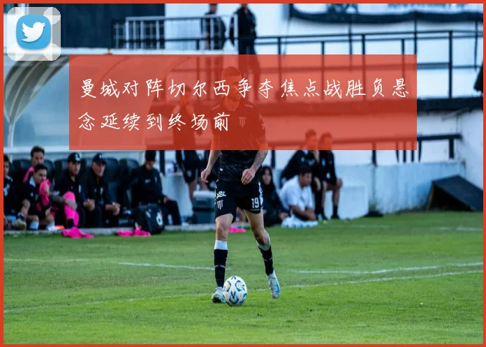曼城对阵切尔西争夺焦点战胜负悬念延续到终场前