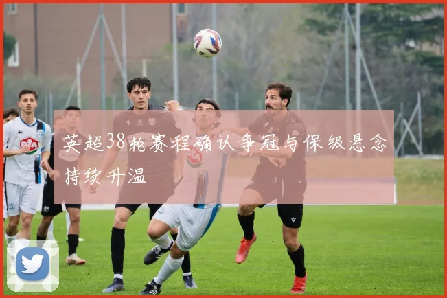 英超38轮赛程确认争冠与保级悬念持续升温