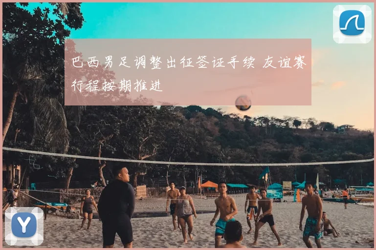 巴西男足调整出征签证手续 友谊赛行程按期推进