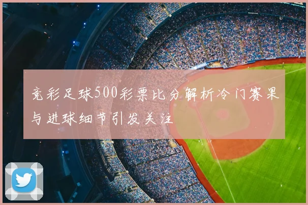 竞彩足球500彩票比分解析冷门赛果与进球细节引发关注