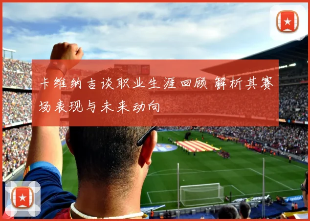 卡维纳吉谈职业生涯回顾 解析其赛场表现与未来动向