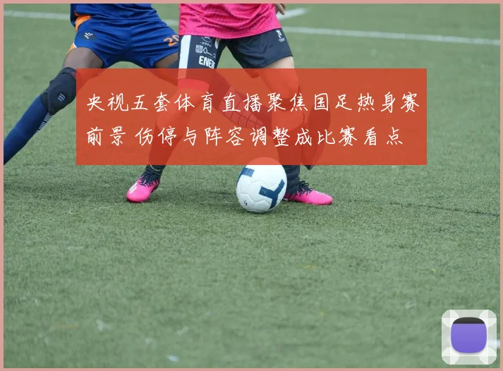 央视五套体育直播聚焦国足热身赛前景 伤停与阵容调整成比赛看点