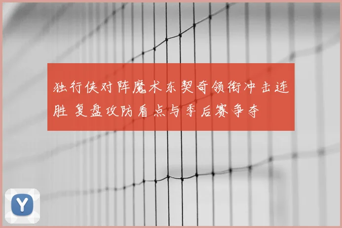 独行侠对阵魔术东契奇领衔冲击连胜 复盘攻防看点与季后赛争夺
