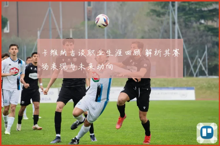 卡维纳吉谈职业生涯回顾 解析其赛场表现与未来动向