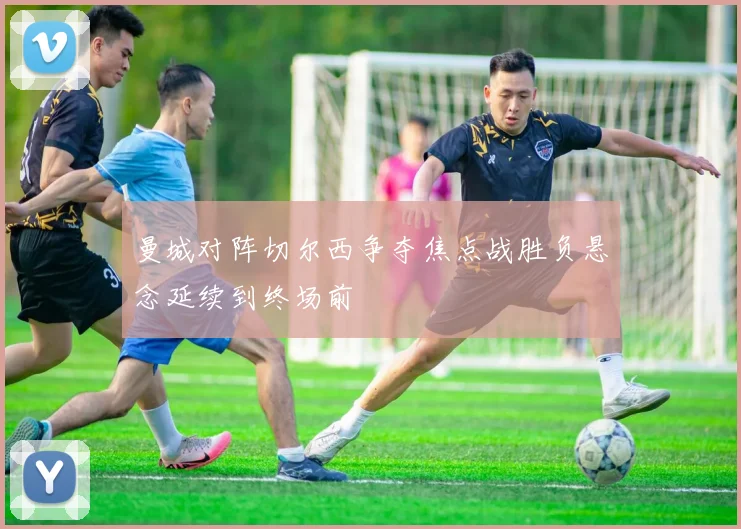 曼城对阵切尔西争夺焦点战胜负悬念延续到终场前