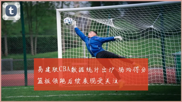 易建联CBA数据统计出炉 场均得分篮板领跑后续表现受关注