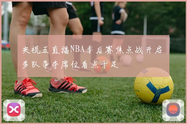 央视五直播NBA季后赛焦点战开启 多队争夺席位看点十足