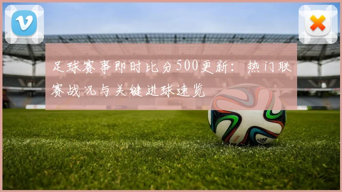 足球赛事即时比分500更新:热门联赛战况与关键进球速览