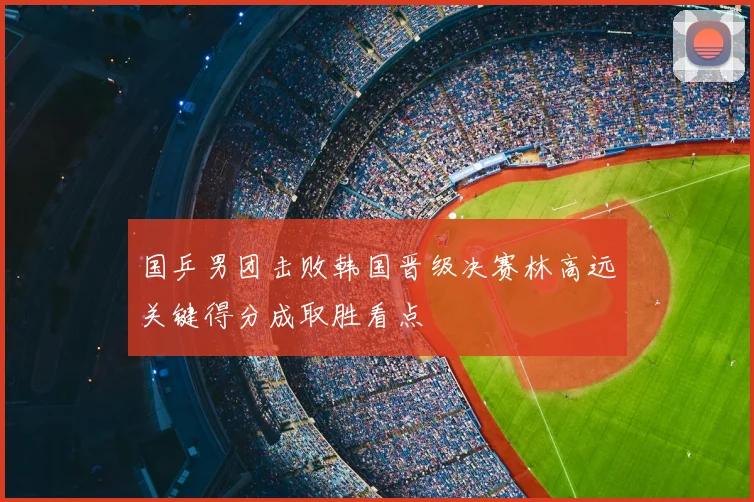 国乒男团击败韩国晋级决赛林高远关键得分成取胜看点